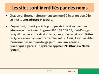 Les sites sont identifiés par des noms
• Chaque ordinateur directement connecté à internet possède
  au moins une adresse IP propre.

•   Cependant, il n’est pas très pratique de travailler avec des
    adresses numériques du genre 194.153.205.26, d’où l’usage
    du système des noms de domaine, des adresses plus explicites
    du type « www.commentcamarche.net. » Ainsi, il est possible
    d'associer des noms en langage courant aux adresses
    numériques grâce à un système appelé DNS (Domain Name
    System).




                              @telier                         32
 