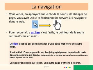 La navigation
• Vous venez, en appuyant sur le clic de la souris, de changer de
  page. Vous avez utilisé la fonctionnalité servant à « naviguer »
  dans le web.


• Pour reconnaître un lien, c'est facile, le pointeur de la souris
  se transforme en main .

   Le lien c’est ce qui permet d’aller d’une page Web vers une autre
   page.

   Il est activé d'un simple clic sur l'objet graphique ou la partie de texte
   désignée comme un lien (en règle générale, le curseur se transforme en petite main
   lorsqu’il passe sur un lien).


   Lorsque l’on clique sur le lien, une autre page s’affiche à l’écran.
                                       @telier                                     35
 