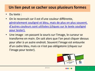 Un lien peut se cacher sous plusieurs formes
• Du texte :
• On le reconnait car il est d'une couleur différente,
  généralement souligné et bleu, mais de plus en plus souvent,
  d'autres couleurs sont utilisées (cliquez sur le texte souligné
  pour tester).
• Une image : en passant la souris sur l'image, le curseur se
  transforme en main. On sait alors que l'on peut cliquer dessus
  pour aller à un autre endroit. Souvent l'image est entourée
  d'un cadre bleu, mais ce n'est pas obligatoire (cliquez sur
  l'image pour tester).




                              @telier                           36
 