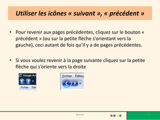 Utiliser les icônes « suivant », « précédent »

• Pour revenir aux pages précédentes, cliquez sur le bouton «
  précédent » (ou sur la petite flèche s’orientant vers la
  gauche), ceci autant de fois qu’il y a de pages précédentes.

• Si vous voulez revenir à la page suivante cliquez sur la petite
  flèche qui s’oriente vers la droite




                               @telier                              40
 