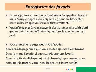 Enregistrer des favoris
• Les navigateurs utilisent une fonctionnalité appelée Favoris
  (ou « Marque pages » ou « Signets » ) pour faciliter votre
  accès aux sites que vous visitez fréquemment.
• Vous n’avez plus à vous souvenir des adresses ni à saisir quoi
  que ce soit. Il vous suffit de cliquer deux fois, et le tour est
  joué.

• Pour ajouter une page web à vos favoris :
Accédez à la page Web que vous voulez ajouter à vos Favoris
Dans le menu Favoris, cliquez sur Ajouter aux favoris.
Dans la boîte de dialogue Ajout de Favoris, tapez un nouveau
nom pour la page si vous le souhaitez, et cliquez sur OK.
                                @telier                              45
 