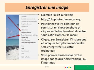 Enregistrer une image
     • Exemple : allez sur le site
     • http://cliophoto.clionautes.org
     • Positionnez votre pointeur de
       souris sur un choix de photo et
       cliquez sur le bouton droit de votre
       souris afin d’obtenir le menu.
     • Cliquez sur Enregistrer l’image sous
       et indiquez l’emplacement où elle
       sera enregistrée sur votre
       ordinateur.
     • Vous pouvez ainsi envoyer votre
       image par courrier électronique, ou
       l’imprimer.
          @telier                             48
 