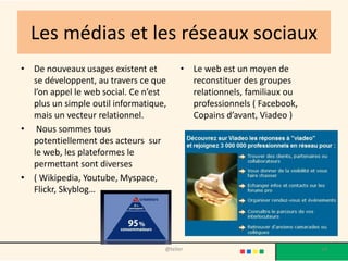 Les médias et les réseaux sociaux
• De nouveaux usages existent et         • Le web est un moyen de
  se développent, au travers ce que        reconstituer des groupes
  l’on appel le web social. Ce n’est       relationnels, familiaux ou
  plus un simple outil informatique,       professionnels ( Facebook,
  mais un vecteur relationnel.             Copains d’avant, Viadeo )
• Nous sommes tous
  potentiellement des acteurs sur
  le web, les plateformes le
  permettant sont diverses
• ( Wikipedia, Youtube, Myspace,
  Flickr, Skyblog…




                                   @telier                              54
 