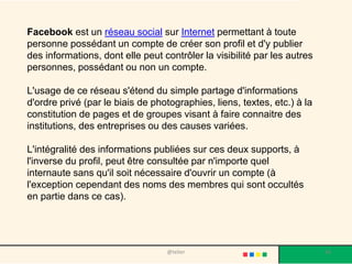 Facebook est un réseau social sur Internet permettant à toute
personne possédant un compte de créer son profil et d'y publier
des informations, dont elle peut contrôler la visibilité par les autres
personnes, possédant ou non un compte.

L'usage de ce réseau s'étend du simple partage d'informations
d'ordre privé (par le biais de photographies, liens, textes, etc.) à la
constitution de pages et de groupes visant à faire connaitre des
institutions, des entreprises ou des causes variées.

L'intégralité des informations publiées sur ces deux supports, à
l'inverse du profil, peut être consultée par n'importe quel
internaute sans qu'il soit nécessaire d'ouvrir un compte (à
l'exception cependant des noms des membres qui sont occultés
en partie dans ce cas).




                                  @telier                                 56
 