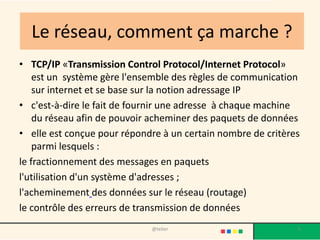 Le réseau, comment ça marche ?
• TCP/IP «Transmission Control Protocol/Internet Protocol»
    est un système gère l'ensemble des règles de communication
    sur internet et se base sur la notion adressage IP
• c'est-à-dire le fait de fournir une adresse à chaque machine
    du réseau afin de pouvoir acheminer des paquets de données
• elle est conçue pour répondre à un certain nombre de critères
    parmi lesquels :
le fractionnement des messages en paquets
l'utilisation d'un système d'adresses ;
l'acheminement des données sur le réseau (routage)
le contrôle des erreurs de transmission de données
                             @telier                          6
 