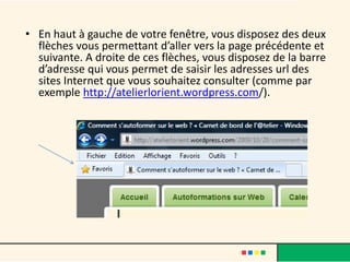 • En haut à gauche de votre fenêtre, vous disposez des deux
  flèches vous permettant d’aller vers la page précédente et
  suivante. A droite de ces flèches, vous disposez de la barre
  d’adresse qui vous permet de saisir les adresses url des
  sites Internet que vous souhaitez consulter (comme par
  exemple http://atelierlorient.wordpress.com/).
 