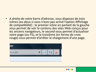 • A droite de votre barre d’adresse, vous disposez de trois
  icônes (ou deux si vous n’avez pas activé l’option Affichage
  de compatibilité) : le premier icône en partant de la gauche
  vous permet de voir le contenu des sites Web conçus pour
  les anciens navigateurs, le second vous permet d’actualiser
  votre page (ou F5), et le troisième (en forme de croix
  rouge) vous permet d’arrêter le chargement d’une page.
 