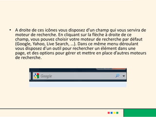 • A droite de ces icônes vous disposez d’un champ qui vous servira de
  moteur de recherche. En cliquant sur la flèche à droite de ce
  champ, vous pouvez choisir votre moteur de recherche par défaut
  (Google, Yahoo, Live Search, …). Dans ce même menu déroulant
  vous disposez d’un outil pour rechercher un élément dans une
  page, et des options pour gérer et mettre en place d’autres moteurs
  de recherche.
 