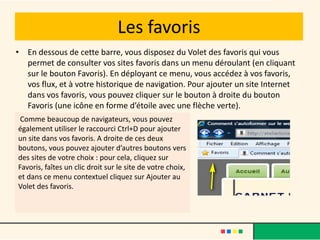 Les favoris
• En dessous de cette barre, vous disposez du Volet des favoris qui vous
  permet de consulter vos sites favoris dans un menu déroulant (en cliquant
  sur le bouton Favoris). En déployant ce menu, vous accédez à vos favoris,
  vos flux, et à votre historique de navigation. Pour ajouter un site Internet
  dans vos favoris, vous pouvez cliquer sur le bouton à droite du bouton
  Favoris (une icône en forme d’étoile avec une flèche verte).
 Comme beaucoup de navigateurs, vous pouvez
également utiliser le raccourci Ctrl+D pour ajouter
un site dans vos favoris. A droite de ces deux
boutons, vous pouvez ajouter d’autres boutons vers
des sites de votre choix : pour cela, cliquez sur
Favoris, faîtes un clic droit sur le site de votre choix,
et dans ce menu contextuel cliquez sur Ajouter au
Volet des favoris.
 