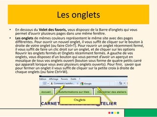 Les onglets
•   En dessous du Volet des favoris, vous disposez de la Barre d’onglets qui vous
    permet d’ouvrir plusieurs pages dans une même fenêtre.
•   Les onglets de mêmes couleurs représentent le même site avec des pages
    différentes. Pour ouvrir un nouvel onglet, il vous suffit de cliquer sur le bouton à
    droite de votre onglet (ou faire Ctrl+T). Pour rouvrir un onglet récemment fermé,
    il vous suffit de faire un clic droit sur un onglet, et de cliquer sur les options
    Rouvrir les onglets fermés et Onglets récemment fermés. A gauche de vos
    onglets, vous disposez d’un bouton qui vous permet d’avoir un aperçut en
    mosaïque de tous vos onglets ouvert (bouton sous forme de quatre petits carré
    qui apparaît lorsque vous avez plusieurs onglets ouverts). Pour finir, savoir que
    pour fermer un onglet il vous suffit de cliquer sur la petite croix à droite de
    chaque onglets (ou faire Ctrl+W).
 
