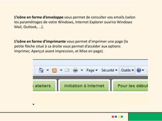 L’icône en forme d’enveloppe vous permet de consulter vos emails (selon
les paramétrages de votre Windows, Internet Explorer ouvrira Windows
Mail, Outlook, …).


L’icône en forme d’imprimante vous permet d’imprimer une page (la
petite flèche situé à sa droite vous permet d’accéder aux options
Imprimer, Aperçut avant impression, et Mise en page).
 