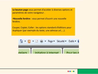 Le bouton page vous permet d’accéder à diverses options et
paramètres de votre navigateur .

•Nouvelle fenêtre : vous permet d’ouvrir une nouvelle
fenêtre.

Couper, Copier, Coller : les options standard d’éditions pour
dupliquer (par exemple du texte, une adresse url, …).
 