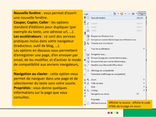 Nouvelle fenêtre : vous permet d’ouvrir
une nouvelle fenêtre.
Couper, Copier, Coller : les options
standard d’éditions pour dupliquer (par
exemple du texte, une adresse url, …).
Les accélérateurs : ce sont des services
pratiques inclus dans votre navigateur
(traducteur, outil de blog, …).
Les options en dessous vous permettent
d’enregistrer une page, d’en envoyer par
email, de les modifier, et d’activer le mode
de compatibilité aux anciens navigateurs,
…
Navigation au clavier : cette option vous
permet de naviguer dans une page et de
sélectionner du texte sans votre sourie.
Propriétés : vous donne quelques
informations sur la page que vous
consultez.
                                               Afficher la source : affiche le code
                                               HTML de la page en cours.
 