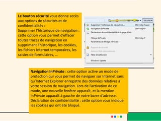 Le bouton sécurité vous donne accès
aux options de sécurités et de
confidentialités :
Supprimer l’historique de navigation :
cette option vous permet d’effacer
toutes traces de navigation en
supprimant l’historique, les cookies,
les fichiers Internet temporaires, les
saisies de formulaires, …



       Navigation InPrivate : cette option active un mode de
       protection qui vous permet de naviguer sur Internet sans
       qu’Internet Explorer enregistre des données relatives à
       votre session de navigation. Lors de l’activation de ce
       mode, une nouvelle fenêtre apparaît, et la mention
       InPrivate apparaît à gauche de votre barre d’adresse.
       Déclaration de confidentialité : cette option vous indique
       les cookies qui ont été bloqué.
 