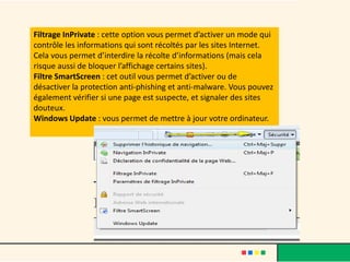Filtrage InPrivate : cette option vous permet d’activer un mode qui
contrôle les informations qui sont récoltés par les sites Internet.
Cela vous permet d’interdire la récolte d’informations (mais cela
risque aussi de bloquer l’affichage certains sites).
Filtre SmartScreen : cet outil vous permet d’activer ou de
désactiver la protection anti-phishing et anti-malware. Vous pouvez
également vérifier si une page est suspecte, et signaler des sites
douteux.
Windows Update : vous permet de mettre à jour votre ordinateur.
 