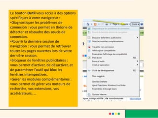 Le bouton Outil vous accès à des options
spécifiques à votre navigateur :
•Diagnostiquer les problèmes de
connexion : vous permet en théorie de
détecter et résoudre des soucis de
connexion.
•Rouvrir la dernière session de
navigation : vous permet de retrouver
toutes les pages ouvertes lors de votre
dernière session.
•Bloqueur de fenêtres publicitaires :
vous permet d’activer, de désactiver, et
de paramétrer l’outil qui bloc les
fenêtres intempestives.
•Gérer les modules complémentaires :
vous permet de gérer vos moteurs de
recherche, vos extensions, vos
accélérateurs, …
 