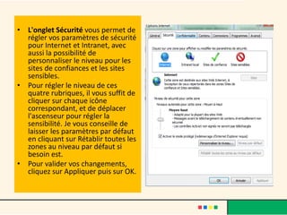 • L'onglet Sécurité vous permet de
  régler vos paramètres de sécurité
  pour Internet et Intranet, avec
  aussi la possibilité de
  personnaliser le niveau pour les
  sites de confiances et les sites
  sensibles.
• Pour régler le niveau de ces
  quatre rubriques, il vous suffit de
  cliquer sur chaque icône
  correspondant, et de déplacer
  l'ascenseur pour régler la
  sensibilité. Je vous conseille de
  laisser les paramètres par défaut
  en cliquant sur Rétablir toutes les
  zones au niveau par défaut si
  besoin est.
• Pour valider vos changements,
  cliquez sur Appliquer puis sur OK.
 