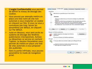 •   L'onglet Confidentialité vous permet
    de définir le niveau de blocage des
    cookies.
•   Vous pouvez par exemple mettre en
    place une liste noire de site non
    autorisés à vous implanter un cookie
    en cliquant sur Site. Si vous ne vous y
    connaissez pas trop, laisser les
    paramètres par défaut, en cliquant
    sur Par défaut.
•   Juste en dessous, vous avez accès au
    système de blocage des fenêtres
    publicitaires intempestives. Activez
    ou désactivez ce service en cochant
    l'option. Le bouton Paramètres vous
    permet de mettre en place une liste
    de sites autorisés à vous proposer
    des publicités.
•   Dans la partie InPrivate, vous pouvez
    paramétrer le mode de navigation
    privé.
 