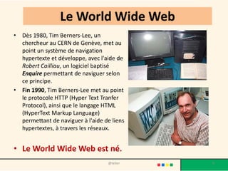 Le World Wide Web
• Dès 1980, Tim Berners-Lee, un
  chercheur au CERN de Genève, met au
  point un système de navigation
  hypertexte et développe, avec l'aide de
  Robert Cailliau, un logiciel baptisé
  Enquire permettant de naviguer selon
  ce principe.
• Fin 1990, Tim Berners-Lee met au point
  le protocole HTTP (Hyper Text Tranfer
  Protocol), ainsi que le langage HTML
  (HyperText Markup Language)
  permettant de naviguer à l'aide de liens
  hypertextes, à travers les réseaux.


• Le World Wide Web est né.
                                   @telier   8
 