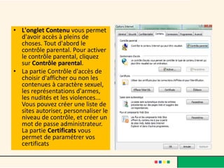 • L'onglet Contenu vous permet
  d'avoir accès à pleins de
  choses. Tout d'abord le
  contrôle parental. Pour activer
  le contrôle parental, cliquez
  sur Contrôle parental.
• La partie Contrôle d'accès de
  choisir d'afficher ou non les
  contenues à caractère sexuel,
  les représentations d'armes,
  les nudités et les violences...
  Vous pouvez créer une liste de
  sites autoriser, personnaliser le
  niveau de contrôle, et créer un
  mot de passe administrateur.
  La partie Certificats vous
  permet de paramétrer vos
  certificats
 