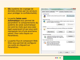 • SSL (système de cryptage de
  données émises par les serveurs
  pour protéger la confidentialité).

• La partie Saisie semi-
  automatique vous permet de
  paramétrer le comportements du
  système de saisie automatique
  (ce sont les mots que vous avez
  tapé auparavant et qui vous sont
  reproposés lors d'une prochaine
  saisie). Pour cela cliquez sur
  Paramètres.

• La partie Flux et composant Web
  Slice vous permet de configurer
  ces outils en cliquant sur
  Paramètres.
 