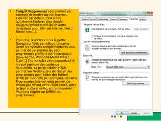 •   L'onglet Programmes vous permet par
    exemple de mettre ou non Internet
    Explorer par défaut (c'est à dire
    qu’Internet Explorer sera choisie
    obligatoirement plutôt qu'un autre
    navigateur pour aller sur Internet, lire un
    fichier html...).

•   Pour cela, reportez vous à la partie
    Navigateur Web par défaut. La partie
    Gérer les modules complémentaires vous
    permet de paramétrer les petit
    programmes greffer à votre navigateur
    (Java, Adobe, Windows Media Player,
    Flash...) Ces modules vous permettent de
    lire par exemple des contenue
    multimédia. La partie Edition HTML
    permet aux Webmasters de choisir des
    programmes pour éditer des fichiers
    HTML (le bloc note par exemple). La partie
    Programmes Internet vous permet de
    choisir par défaut votre client email, votre
    lecteur audio et vidéo, votre calendrier...
    Pour cela cliquez sur Définir les
    programmes.
 
