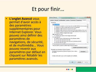 Et pour finir…
• L'onglet Avancé vous
  permet d'avoir accès à
  des paramètres
  supplémentaires pour
  Internet Explorer. Vous
  pouvez ainsi définir des
  paramètres de
  navigations, de sécurité,
  et de multimédia... Vous
  pouvez revenir aux
  paramètres par défaut en
  cliquant sur Rétablir les
  paramètres avancés.
 