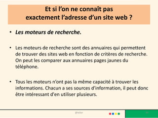 Et si l’on ne connaît pas
       exactement l’adresse d’un site web ?

• Les moteurs de recherche.

• Les moteurs de recherche sont des annuaires qui permettent
  de trouver des sites web en fonction de critères de recherche.
  On peut les comparer aux annuaires pages jaunes du
  téléphone.

• Tous les moteurs n’ont pas la même capacité à trouver les
  informations. Chacun a ses sources d'information, il peut donc
  être intéressant d'en utiliser plusieurs.


                              @telier                          85
 