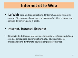 La toile
• Le World Wide Web, littéralement la « toile (d’araignée) mondiale »,
  communément appelé le Web, est un système hypertexte public
  fonctionnant sur Internet et qui permet de consulter, avec un
  navigateur, des pages mises en ligne dans des sites.




                                @telier                              10
 