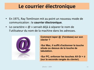 Internet et le Web
• Le Web est une des applications d'Internet, comme le sont le
   courrier électronique, la messagerie instantanée et les systèmes de
   partage de fichiers poste à poste.


• Internet, Intranet, Extranet

• Il importe de distinguer Internet des intranets, les réseaux privés au
  sein des entreprises, administrations, etc., et des extranets,
  interconnexions d'intranets pouvant emprunter Internet.




                                  @telier                              11
 