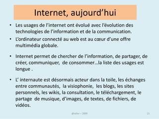 Qu’est ce qu’un site web ?
• Un site Web est un ensemble de pages et autres ressources
  du World Wide Web, reliée par des liens hypertextes, ayant
  une adresse Web et conçu pour être consulté avec un
  navigateur.

    Qu’est-ce que veut dire surfer sur le web ?
• Le Web utilise le navigateur pour afficher les pages web.

• Ces pages contiennent des liens hypertextes qui d’un simple
  clic avec le bouton gauche de la souris, vous font surfer d’une
  page à une autre.

                               @telier                          13
 