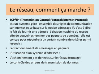 Au niveau national
• S'il est décentralisé, le réseau reste cependant tributaire de
  la présence de câbles pour son bon fonctionnement : en
  l'absence de "tuyaux" suffisamment grands, le trafic peut
  être très fortement ralenti.

• Or, de nombreux pays sont dépendants, pour leur accès au
  réseau, d'un ou deux câbles sous-marins ou souterrains.
• En Afrique, des pays entiers voient leur accès tributaire des
  décisions des pays voisins ou des choix des entreprises
  privées.
• Surtout, les pays disposent techniquement de la capacité de
  bloquer ou de censurer tout ou partie d'Internet.

                               @telier                             17
 