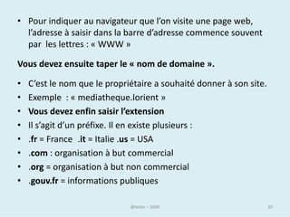 Pour chaque ordinateur
• Mais les FAI, qui se plaignent d'engorgements suite au développement
  exponentiel du Web, souhaitent pouvoir, dans certains cas, s'affranchir
  de cette règle.
• Pour des raisons de gestion du réseau, estiment-ils, il serait par exemple
  souhaitable de pouvoir donner la priorité à certains "paquets"
  d'informations au détriment d'autres, comme les vidéos en ligne par
  exemple. Dans certains pays, et notamment aux Etats-Unis et au Canada,
  les FAI brident également la vitesse de connexion et la quantité de
  données téléchargeables par les internautes.
• En bout de chaîne, l'internaute est également soumis au contrôle de son
  réseau local, s'il n'est pas directement connecté à Internet.
• En pratique, ce sont souvent les entreprises qui détiennent le plus de
  pouvoir sur la connexion d'un internaute. Il est en effet plus simple de
  filtrer un réseau de petite taille que de le faire à l'échelle d'un pays.
• (Damien Leloup / LEMONDE.FR | 01.09.11)

                                   @telier                                20
 
