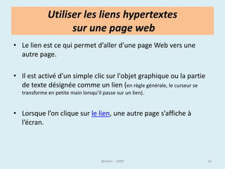 Internet, aujourd’hui
• Les usages de l’internet ont évolué avec l’évolution des
  technologies de l’information et de la communication.
• L’ordinateur connecté au web est au cœur d’une offre
  multimédia globale.

• Internet permet de chercher de l’information, de partager, de
  créer, communiquer, de consommer…la liste des usages est
  longue .

• L’ internaute est désormais acteur dans la toile, les échanges
  entre communautés, la visiophonie, les blogs, les sites
  personnels, les wikis, la consultation, le téléchargement, le
  partage de musique, d’images, de textes, de fichiers, de
  vidéos.
                               @telier                             24
 
