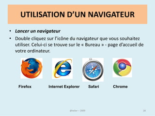Le navigateur
• Un navigateur web est un logiciel conçu pour consulter le
  World Wide Web. Le terme navigateur web (ou navigateur
  Internet) est inspiré de Netscape Navigator.

• Le plus utilisé est Internet Explorer, mais il en existe d’autres,
  Google Chrome, AOL Explorer, Opera, Safari, Mozilla Firefox
  (celui que je vous recommande – navigateur sécurisé et
  facile d’emploi )

• La barre de menus abrite les favoris (ou marques pages), les
  commandes des fichiers (ouverture, fermeture), les options
  de configuration, etc.


                                @telier                                28
 
