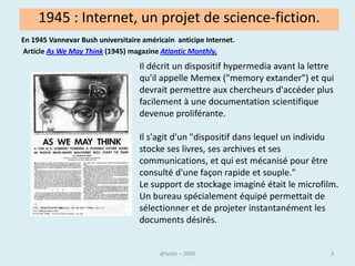 1945 : Internet, un projet de science-fiction.
En 1945 Vannevar Bush universitaire américain anticipe Internet.
Article As We May Think (1945) magazine Atlantic Monthly.
                                   Il décrit un dispositif hypermedia avant la lettre
                                   qu'il appelle Memex ("memory extander") et qui
                                   devrait permettre aux chercheurs d'accéder plus
                                   facilement à une documentation scientifique
                                   devenue proliférante.

                                   Il s'agit d'un "dispositif dans lequel un individu
                                   stocke ses livres, ses archives et ses
                                   communications, et qui est mécanisé pour être
                                   consulté d'une façon rapide et souple."
                                   Le support de stockage imaginé était le microfilm.
                                   Un bureau spécialement équipé permettait de
                                   sélectionner et de projeter instantanément les
                                   documents désirés.


                                            @telier                                 3
 