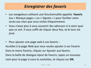 Internet Explorer




Pour la grande majorité des navigateurs, l'interface
utilisateur est composée d'une zone d'affichage
éventuellement gérée sous forme d'onglets, d'une barre de
menus déroulants, d'une barre d'outils et d'une barre d'état.



                              @telier                           38
 