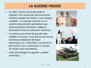LA GUERRE FROIDE
• En 1962, l'US Air Force demande la
  création d’un réseau de communication
  militaire capable de résister à une attaque
  nucléaire. Le concept reposait sur un
  système décentralisé, permettant aux
  communications de passer malgré la
  destruction d'une ou plusieurs machines.
• Un réseau sous forme de grande toile
  maillées est conçu. IL est prévus que les les
  données se déplacent de façon
  dynamique, en « cherchant » le chemin le
  plus facile, et en « patientant » si toutes
  les routes sont encombrées.
• Cette technologie fut appelée « packet
  switching ».


                                     @telier      4
 