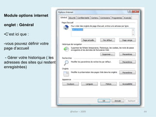 Pour modifier votre page de démarrage
• Allez à la page Web que vous voulez utiliser comme page de
  démarrage
• Dans le menu Outils d’Internet Explorer (ou l’équivalent pour un
  autre navigateur), cliquez sur Options Internet
• Dans la boîte de dialogue Options Internet, dans l’onglet Général,
  cliquez sur le bouton Page actuelle.



                                                          Cliquez sur
                                                          OK.



    Lorsque vous êtes sur le Web, cliquez sur le bouton Démarrage .
    Le navigateur vous conduit directement à votre page d’accueil.
                                     @telier                            44
 