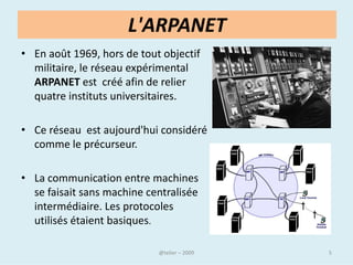L'ARPANET
• En août 1969, hors de tout objectif
  militaire, le réseau expérimental
  ARPANET est créé afin de relier
  quatre instituts universitaires.

• Ce réseau est aujourd'hui considéré
  comme le précurseur.

• La communication entre machines
  se faisait sans machine centralisée
  intermédiaire. Les protocoles
  utilisés étaient basiques.

                              @telier   5
 