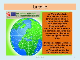 Le World Wide Web
• Dès 1980, Tim Berners-Lee, un
  chercheur au CERN de Genève, met au
  point un système de navigation
  hypertexte et développe, avec l'aide de
  Robert Cailliau, un logiciel baptisé
  Enquire permettant de naviguer selon
  ce principe.
• Fin 1990, Tim Berners-Lee met au point
  le protocole HTTP (Hyper Text Tranfer
  Protocol), ainsi que le langage HTML
  (HyperText Markup Language)
  permettant de naviguer à l'aide de liens
  hypertextes, à travers les réseaux.


• Le World Wide Web est né.
                                   @telier   8
 