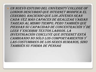    Un nuevo estudio del University College of
    London descubrió que Internet modifica el
    cerebro, haciendo que los jóvenes sean
    cada vez más capaces de realizar varias
    tareas al mismo tiempo, pero también que
    pierdan su capacidad de concentración y de
    leer y escribir textos largos. La
    investigación concluye que Internet está
    cambiando no sólo los comportamientos y
    las costumbres de los seres humanos, sino
    también su forma de pensar
 