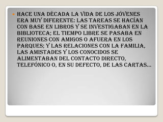    Hace una década la vida de los jóvenes
    era muy diferente: las tareas se hacían
    con base en libros y se investigaban en la
    biblioteca; el tiempo libre se pasaba en
    reuniones con amigos o afuera en los
    parques; y las relaciones con la familia,
    las amistades y los conocidos se
    alimentaban del contacto directo,
    telefónico o, en su defecto, de las cartas…
 