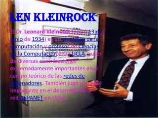Len kleinrock
El Dr. Leonard Kleinrock (nació 13 de
junio de 1934) es un científico de la
computación y profesor de Ciencias
de la Computación en la UCLA, autor
de diversas contribuciones
extremadamente importantes en el
campo teórico de las redes de
ordenadores. También jugó un papel
importante en el desarrollo de la
red ARPANET en UCLA.
 