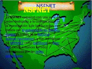 NSFNET
La NSFNET comenzó con una serie de
redes dedicadas a la comunicación de
la investigación y de la educación. Fue
creada por el gobierno de los Estados
Unidos (a través de la National
Science Foundation), y fue reemplazo
de ARPANET como backbone de Inter
net. Desde entonces ha sido
reemplazada por las redes
comerciales.
 
