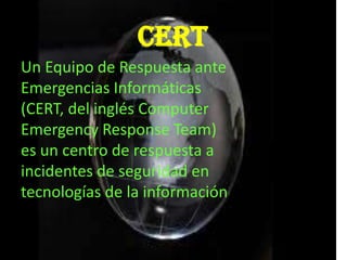 CERT
Un Equipo de Respuesta ante
Emergencias Informáticas
(CERT, del inglés Computer
Emergency Response Team)
es un centro de respuesta a
incidentes de seguridad en
tecnologías de la información
 