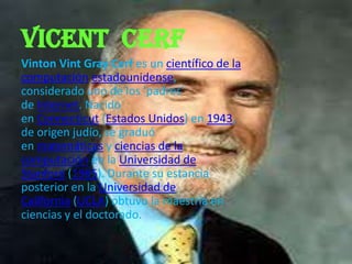 Vicent cerf
Vinton Vint Gray Cerf es un científico de la
computación estadounidense,
considerado uno de los 'padres'
de Internet. Nacido
en Connecticut (Estados Unidos) en 1943,
de origen judío, se graduó
en matemáticas y ciencias de la
computación en la Universidad de
Stanford (1965). Durante su estancia
posterior en la Universidad de
California (UCLA) obtuvo la maestría en
ciencias y el doctorado.
 
