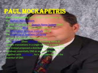 Paul mockapetris
Paul V. Mockapetris (born 1948) is the inventor of
the Domain Name System.
In 1983, he proposed a Domain Name System (DNS)
architecture in RFCs 882 and 883 while at
the Information Sciences Institute (ISI) of
the University of Southern California.
He had recognized the problem in the
early Internet (then ARPAnet) of holding name to
address translations in a single table on a single host,
and instead proposed a distributed and dynamic DNS
database: essentially DNS as we have it today.
Together with Jon Postel, he is acknowledged as the
inventor of DNS
 