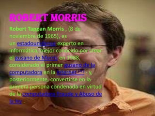 Robert Morris
Robert Tappan Morris , (8 de
noviembre de 1965), es
un estadounidense experto en
informática, mejor conocido por crear
el gusano de Morris en 1988,
considerado el primer gusano de la
computadora en la Internet [ 4 ] - y,
posteriormente, convertirse en la
primera persona condenada en virtud
de la computadora Fraude y Abuso de
la ley .
 