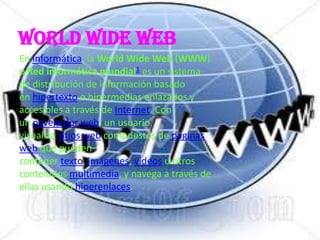 World Wide Web
En informática, la World Wide Web (WWW)
o Red informática mundial1 es un sistema
de distribución de información basado
en hipertexto o hipermedias enlazados y
accesibles a través de Internet. Con
un navegador web, un usuario
visualiza sitios web compuestos de páginas
web que pueden
contener texto, imágenes, vídeos u otros
contenidos multimedia, y navega a través de
ellas usando hiperenlaces.
 